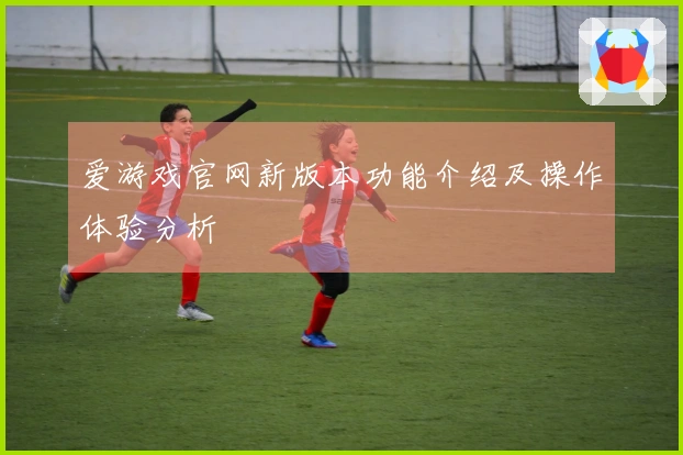 爱游戏官网新版本功能介绍及操作体验分析