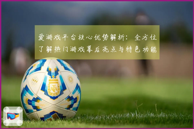 爱游戏平台核心优势解析:全方位了解热门游戏幕后亮点与特色功能展示