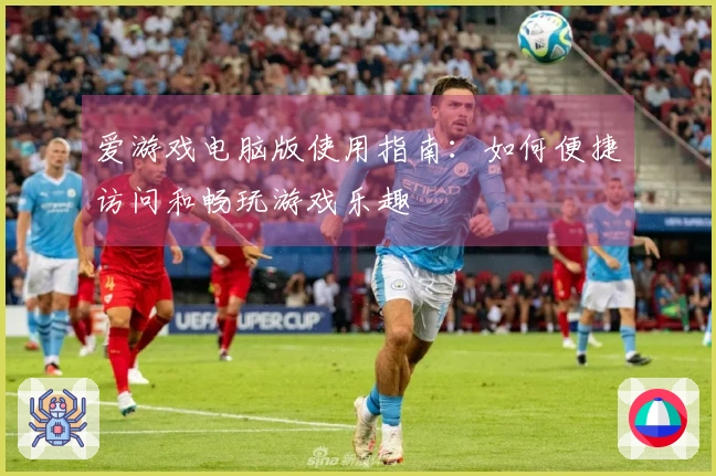 爱游戏电脑版使用指南：如何便捷访问和畅玩游戏乐趣