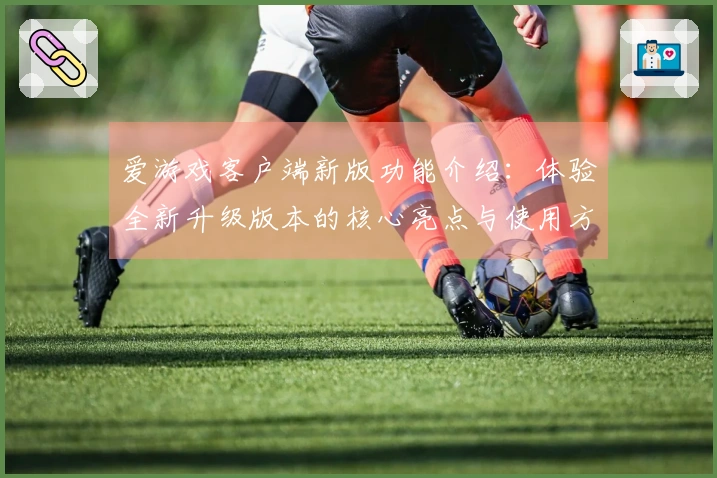 爱游戏客户端新版功能介绍：体验全新升级版本的核心亮点与使用方法